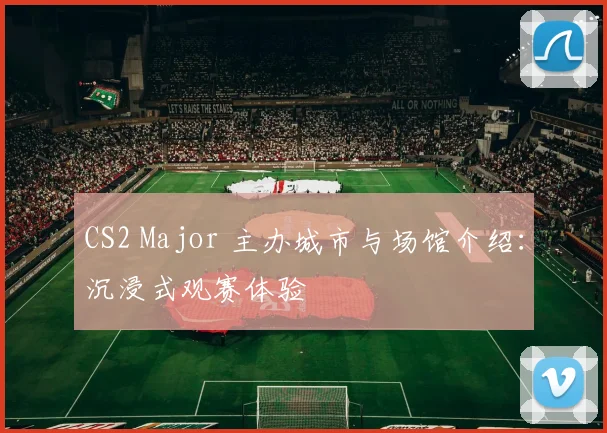 CS2 Major 主办城市与场馆介绍:沉浸式观赛体验