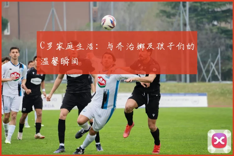 C罗家庭生活：与乔治娜及孩子们的温馨瞬间