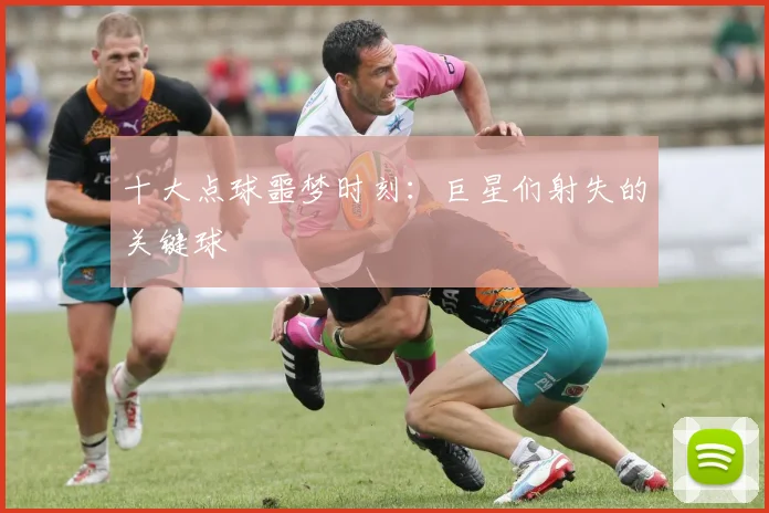 十大点球噩梦时刻：巨星们射失的关键球