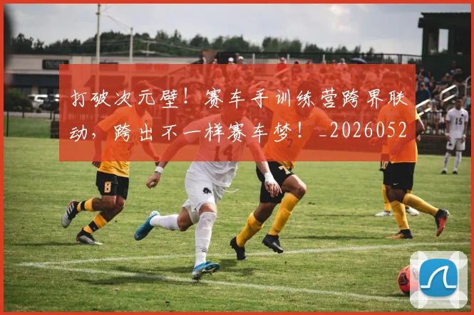 打破次元壁!赛车手训练营跨界联动,跨出不一样赛车梦!_20260526085050