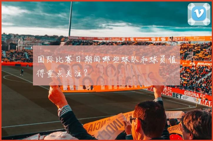 国际比赛日期间哪些球队和球员值得重点关注？