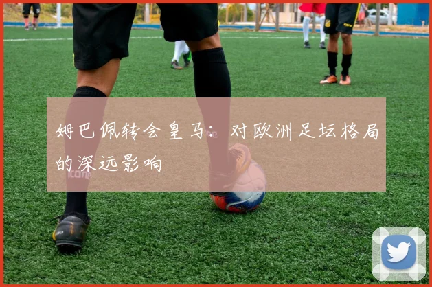 姆巴佩转会皇马:对欧洲足坛格局的深远影响