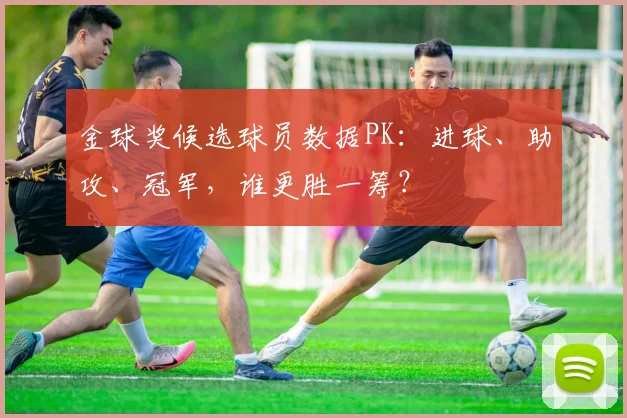 金球奖候选球员数据PK:进球、助攻、冠军,谁更胜一筹?