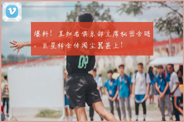 爆料！某知名俱乐部主席秘密会晤，巨星转会传闻尘嚣甚上！